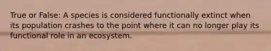 True or False: A species is considered functionally extinct when its population crashes to the point where it can no longer play its functional role in an ecosystem.