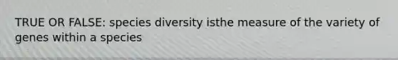 TRUE OR FALSE: species diversity isthe measure of the variety of genes within a species