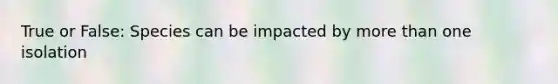 True or False: Species can be impacted by more than one isolation