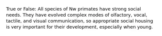 True or False: All species of Nw primates have strong social needs. They have evolved complex modes of olfactory, vocal, tactile, and visual communication, so appropriate social housing is very important for their development, especially when young.