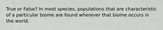 True or False? In most species, populations that are characteristic of a particular biome are found wherever that biome occurs in the world.