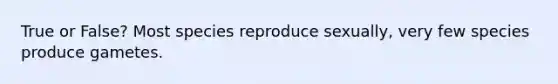 True or False? Most species reproduce sexually, very few species produce gametes.