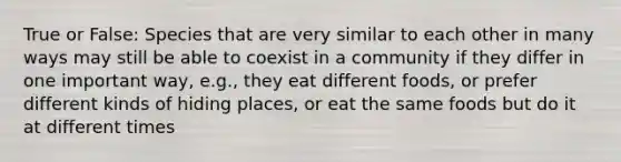 True or False: Species that are very similar to each other in many ways may still be able to coexist in a community if they differ in one important way, e.g., they eat different foods, or prefer different kinds of hiding places, or eat the same foods but do it at different times