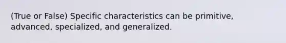 (True or False) Specific characteristics can be primitive, advanced, specialized, and generalized.