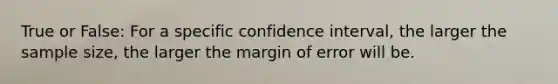 True or False: For a specific confidence interval, the larger the sample size, the larger the margin of error will be.