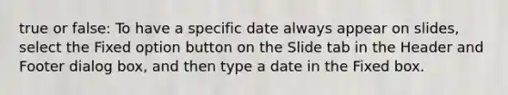 true or false: To have a specific date always appear on slides, select the Fixed option button on the Slide tab in the Header and Footer dialog box, and then type a date in the Fixed box.​