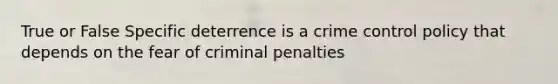 True or False Specific deterrence is a crime control policy that depends on the fear of criminal penalties