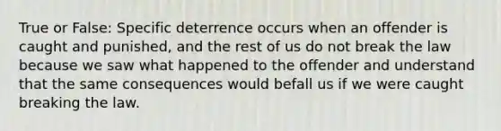 True or False: Specific deterrence occurs when an offender is caught and punished, and the rest of us do not break the law because we saw what happened to the offender and understand that the same consequences would befall us if we were caught breaking the law.