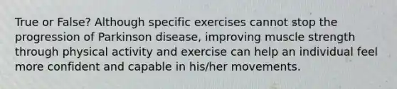 True or False? Although specific exercises cannot stop the progression of Parkinson disease, improving muscle strength through physical activity and exercise can help an individual feel more confident and capable in his/her movements.