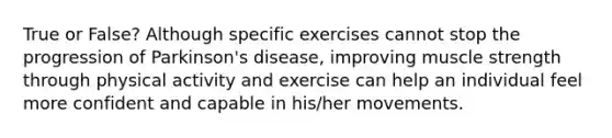 True or False? Although specific exercises cannot stop the progression of Parkinson's disease, improving muscle strength through physical activity and exercise can help an individual feel more confident and capable in his/her movements.