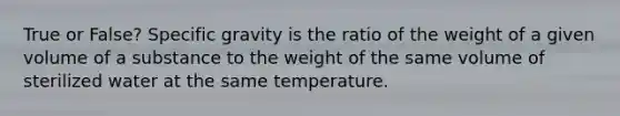 True or False? Specific gravity is the ratio of the weight of a given volume of a substance to the weight of the same volume of sterilized water at the same temperature.