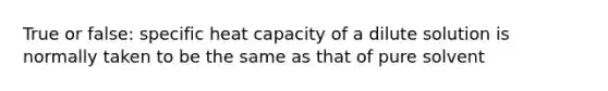 True or false: specific heat capacity of a dilute solution is normally taken to be the same as that of pure solvent