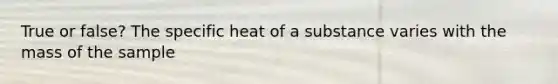 True or false? The specific heat of a substance varies with the mass of the sample