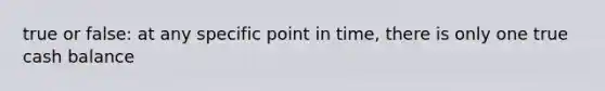 true or false: at any specific point in time, there is only one true cash balance