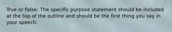 True or False: The specific purpose statement should be included at the top of the outline and should be the first thing you say in your speech.