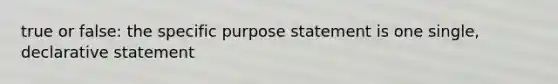 true or false: the specific purpose statement is one single, declarative statement