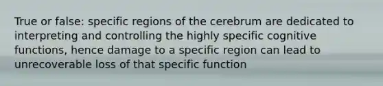 True or false: specific regions of the cerebrum are dedicated to interpreting and controlling the highly specific cognitive functions, hence damage to a specific region can lead to unrecoverable loss of that specific function