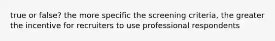 true or false? the more specific the screening criteria, the greater the incentive for recruiters to use professional respondents