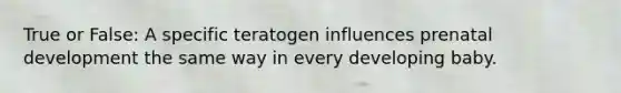 True or False: A specific teratogen influences prenatal development the same way in every developing baby.