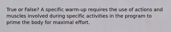 True or False? A specific warm-up requires the use of actions and muscles involved during specific activities in the program to prime the body for maximal effort.