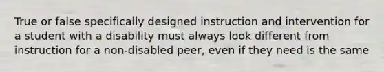 True or false specifically designed instruction and intervention for a student with a disability must always look different from instruction for a non-disabled peer, even if they need is the same