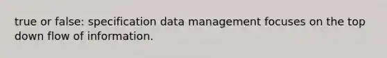 true or false: specification data management focuses on the top down flow of information.