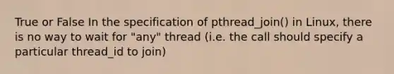 True or False In the specification of pthread_join() in Linux, there is no way to wait for "any" thread (i.e. the call should specify a particular thread_id to join)