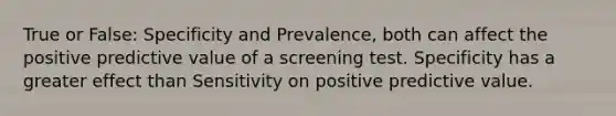 True or False: Specificity and Prevalence, both can affect the positive predictive value of a screening test. Specificity has a greater effect than Sensitivity on positive predictive value.