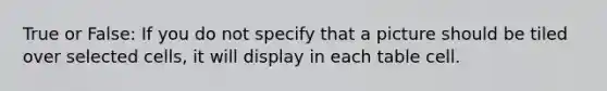 True or False: If you do not specify that a picture should be tiled over selected cells, it will display in each table cell.