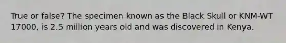 True or false? The specimen known as the Black Skull or KNM-WT 17000, is 2.5 million years old and was discovered in Kenya.