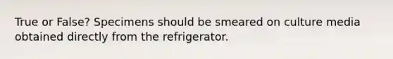 True or False? Specimens should be smeared on culture media obtained directly from the refrigerator.