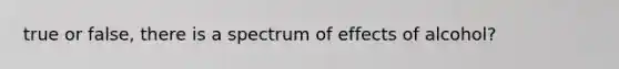 true or false, there is a spectrum of effects of alcohol?