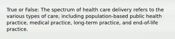 True or False: The spectrum of health care delivery refers to the various types of care, including population-based public health practice, medical practice, long-term practice, and end-of-life practice.