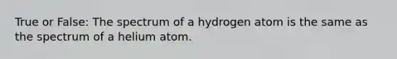 True or False: The spectrum of a hydrogen atom is the same as the spectrum of a helium atom.