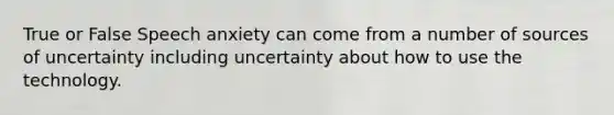 True or False Speech anxiety can come from a number of sources of uncertainty including uncertainty about how to use the technology.