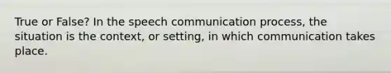 True or False? In the speech communication process, the situation is the context, or setting, in which communication takes place.