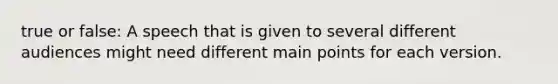 true or false: A speech that is given to several different audiences might need different main points for each version.