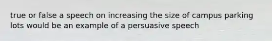 true or false a speech on increasing the size of campus parking lots would be an example of a persuasive speech