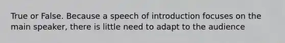 True or False. Because a speech of introduction focuses on the main speaker, there is little need to adapt to the audience