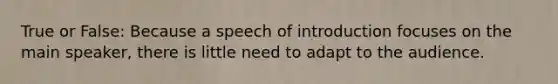 True or False: Because a speech of introduction focuses on the main speaker, there is little need to adapt to the audience.