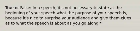 True or False: In a speech, it's not necessary to state at the beginning of your speech what the purpose of your speech is, because it's nice to surprise your audience and give them clues as to what the speech is about as you go along.*