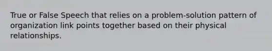 True or False Speech that relies on a problem-solution pattern of organization link points together based on their physical relationships.