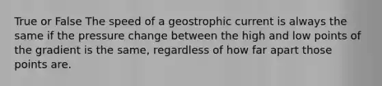 True or False The speed of a geostrophic current is always the same if the pressure change between the high and low points of the gradient is the same, regardless of how far apart those points are.