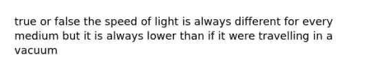 true or false the speed of light is always different for every medium but it is always lower than if it were travelling in a vacuum