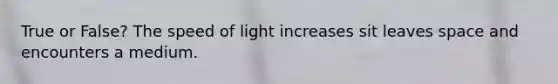 True or False? The speed of light increases sit leaves space and encounters a medium.