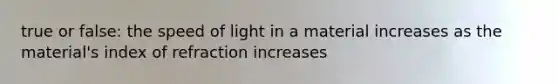 true or false: the speed of light in a material increases as the material's index of refraction increases