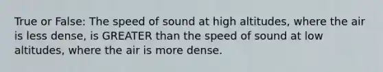 True or False: The speed of sound at high altitudes, where the air is less dense, is GREATER than the speed of sound at low altitudes, where the air is more dense.