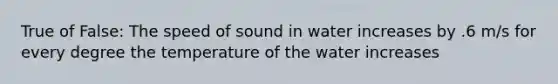 True of False: The speed of sound in water increases by .6 m/s for every degree the temperature of the water increases