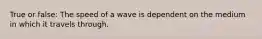 True or false: The speed of a wave is dependent on the medium in which it travels through.