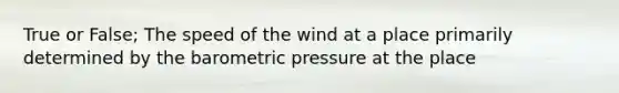 True or False; The speed of the wind at a place primarily determined by the barometric pressure at the place